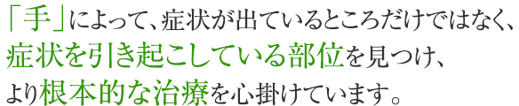 「手」によって、症状が出ているところだけではなく、症状を引き起こしている部位を見つけ、より根本的な治療を心掛けています。